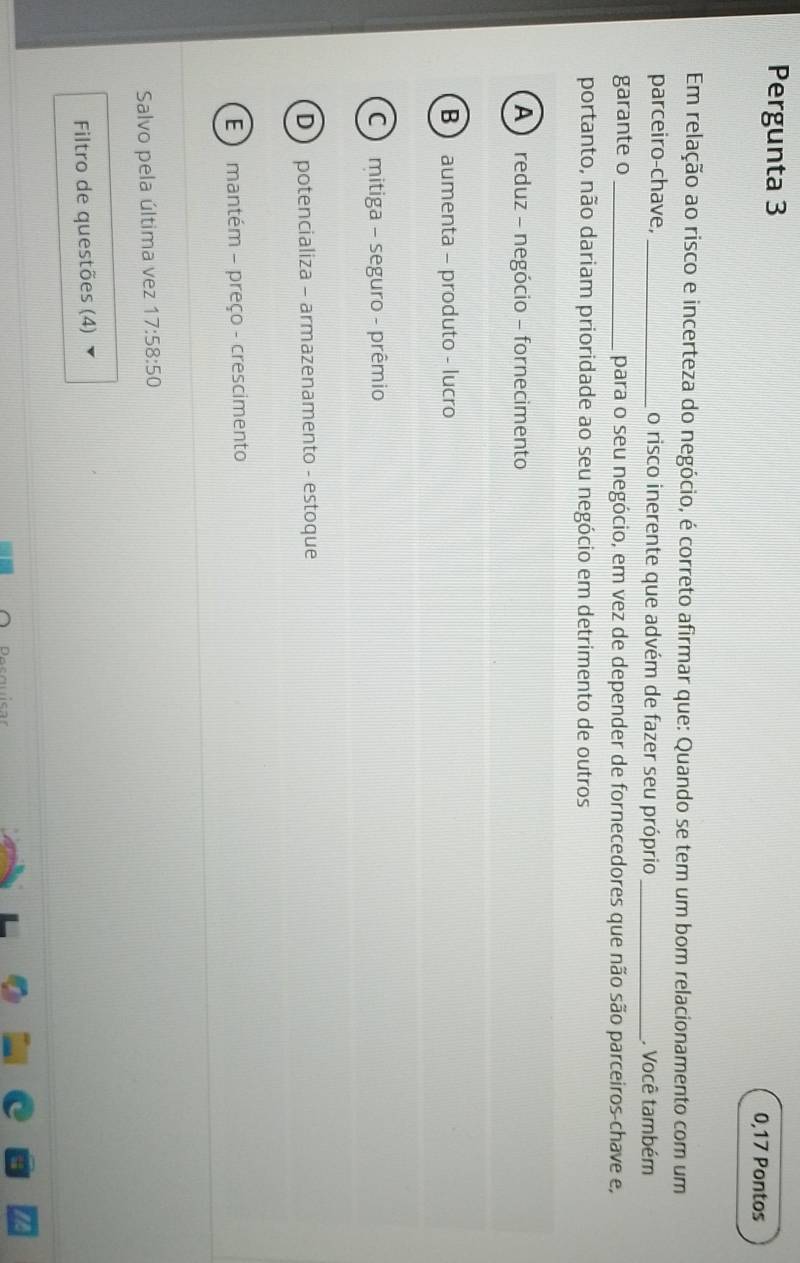 Pergunta 3
0,17 Pontos
Em relação ao risco e incerteza do negócio, é correto afirmar que: Quando se tem um bom relacionamento com um
parceiro-chave,_ o risco inerente que advém de fazer seu próprio _. Você também
garante o _para o seu negócio, em vez de depender de fornecedores que não são parceiros-chave e,
portanto, não dariam prioridade ao seu negócio em detrimento de outros
A ) reduz - negócio - fornecimento
B  aumenta - produto - lucro
C mitiga - seguro - prêmio
D  potencializa - armazenamento - estoque
E ) mantém - preço - crescimento
Salvo pela última vez 17:58:50
Filtro de questões (4)