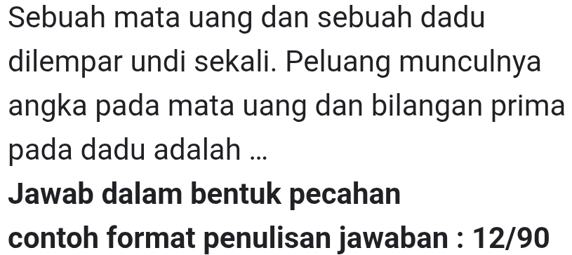 Sebuah mata uang dan sebuah dadu 
dilempar undi sekali. Peluang munculnya 
angka pada mata uang dan bilangan prima 
pada dadu adalah ... 
Jawab dalam bentuk pecahan 
contoh format penulisan jawaban : 12/90