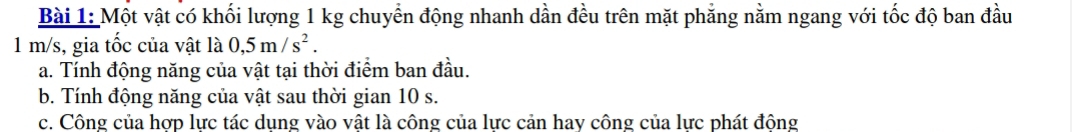 Một vật có khối lượng 1 kg chuyển động nhanh dần đều trên mặt phẳng nằm ngang với tốc độ ban đầu
1 m/s, gia tốc của vật là 0,5m/s^2. 
a. Tính động năng của vật tại thời điểm ban đầu. 
b. Tính động năng của vật sau thời gian 10 s. 
c. Công của hợp lực tác dụng vào vật là công của lực cản hay công của lực phát động