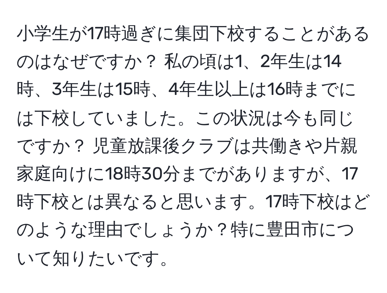 小学生が17時過ぎに集団下校することがあるのはなぜですか？ 私の頃は1、2年生は14時、3年生は15時、4年生以上は16時までには下校していました。この状況は今も同じですか？ 児童放課後クラブは共働きや片親家庭向けに18時30分までがありますが、17時下校とは異なると思います。17時下校はどのような理由でしょうか？特に豊田市について知りたいです。