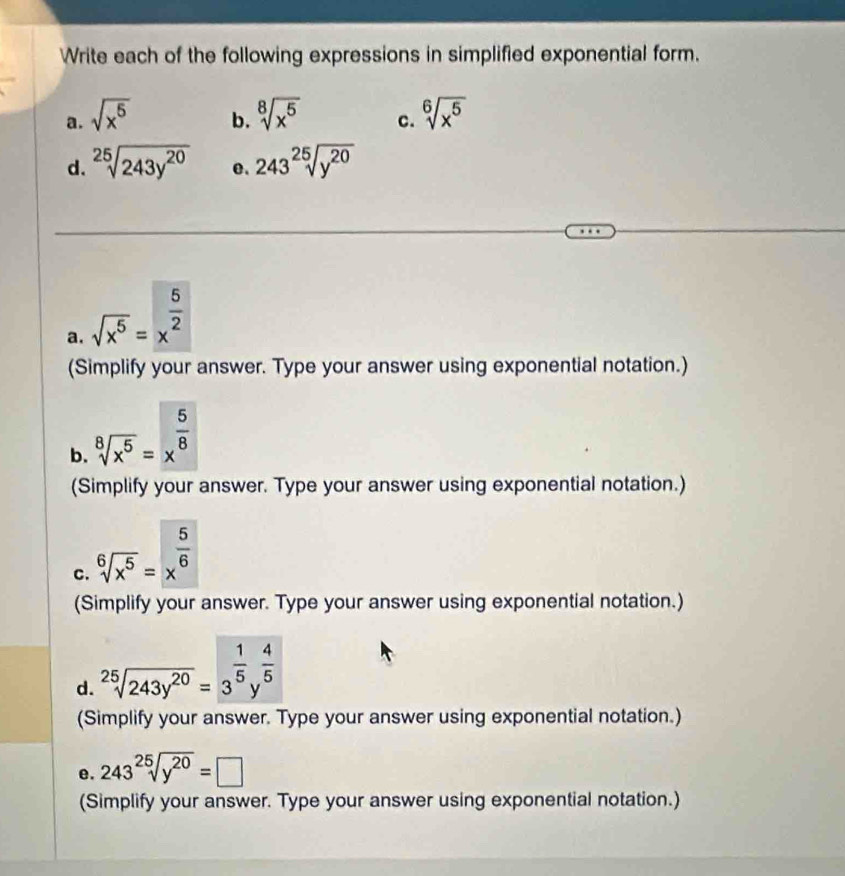 Write each of the following expressions in simplified exponential form. 
a. sqrt(x^5) sqrt[8](x^5) c. sqrt[6](x^5)
b. 
d. sqrt[25](243y^(20)) e. 243^(25)sqrt(y^(20))
a. sqrt(x^5)=x^(frac 5)2
(Simplify your answer. Type your answer using exponential notation.) 
b. sqrt[8](x^5)=x^(frac 5)8
(Simplify your answer. Type your answer using exponential notation.) 
C. sqrt[6](x^5)=x^(frac 5)6
(Simplify your answer. Type your answer using exponential notation.) 
d. sqrt[25](243y^(20))=3^(frac 1)5y^(frac 4)5
(Simplify your answer. Type your answer using exponential notation.) 
e. 243^(25)sqrt(y^(20))=□
(Simplify your answer. Type your answer using exponential notation.)