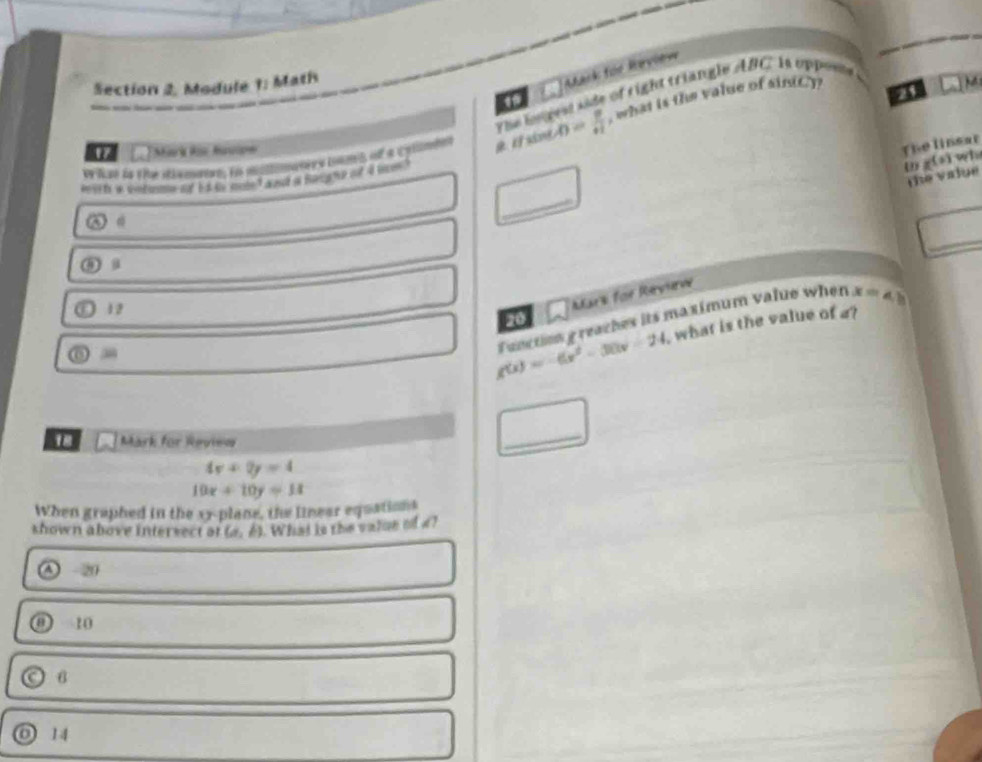 Mark füe Merview
Section 2. Module 1: Math
21 M
The bepess side of right triangle ABC Is oppont
Pe l er da dne alamaae en momanes tnno of a cylates sint p= p/H  , what is the value of sin(C)
" Mark Ris Aupe
The linsar
witth a colm of 1 t mn t and at houg of d nm .
ω g(s) wi
the value
_
_
③ a
12
Mars for Revurve
g(x)=-6x^2-30x-24 Function g reaches its maximum value when x=4, b
20
what is the value of a?
18 Mark for Review
_
4x+2y=4
10x+10y=11
When graphed in the xy -plane, the linear equations
shown above intervect at (a,b) What is the valoe of 4?
7 20
10
B
o 14