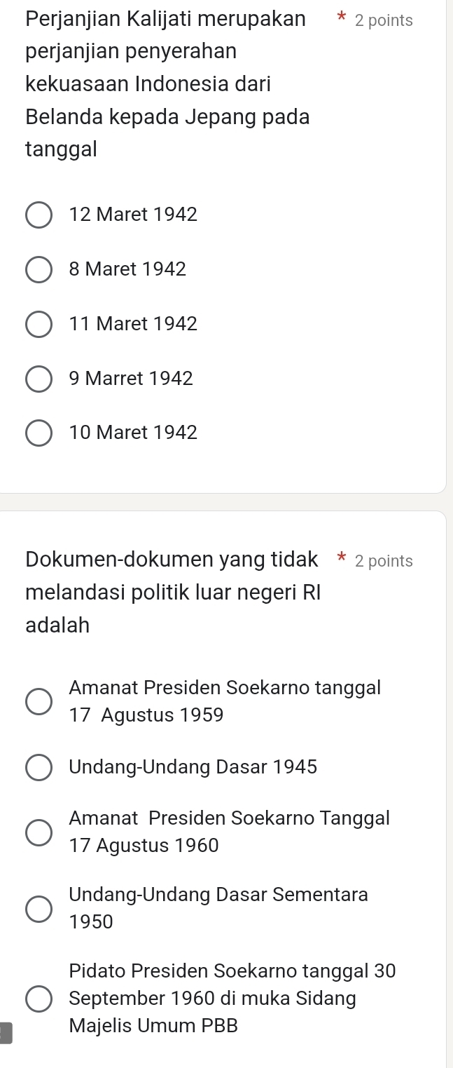 Perjanjian Kalijati merupakan 2 points
perjanjian penyerahan
kekuasaan Indonesia dari
Belanda kepada Jepang pada
tanggal
12 Maret 1942
8 Maret 1942
11 Maret 1942
9 Marret 1942
10 Maret 1942
Dokumen-dokumen yang tidak * 2 points
melandasi politik luar negeri RI
adalah
Amanat Presiden Soekarno tanggal
17 Agustus 1959
Undang-Undang Dasar 1945
Amanat Presiden Soekarno Tanggal
17 Agustus 1960
Undang-Undang Dasar Sementara
1950
Pidato Presiden Soekarno tanggal 30
September 1960 di muka Sidang
Majelis Umum PBB