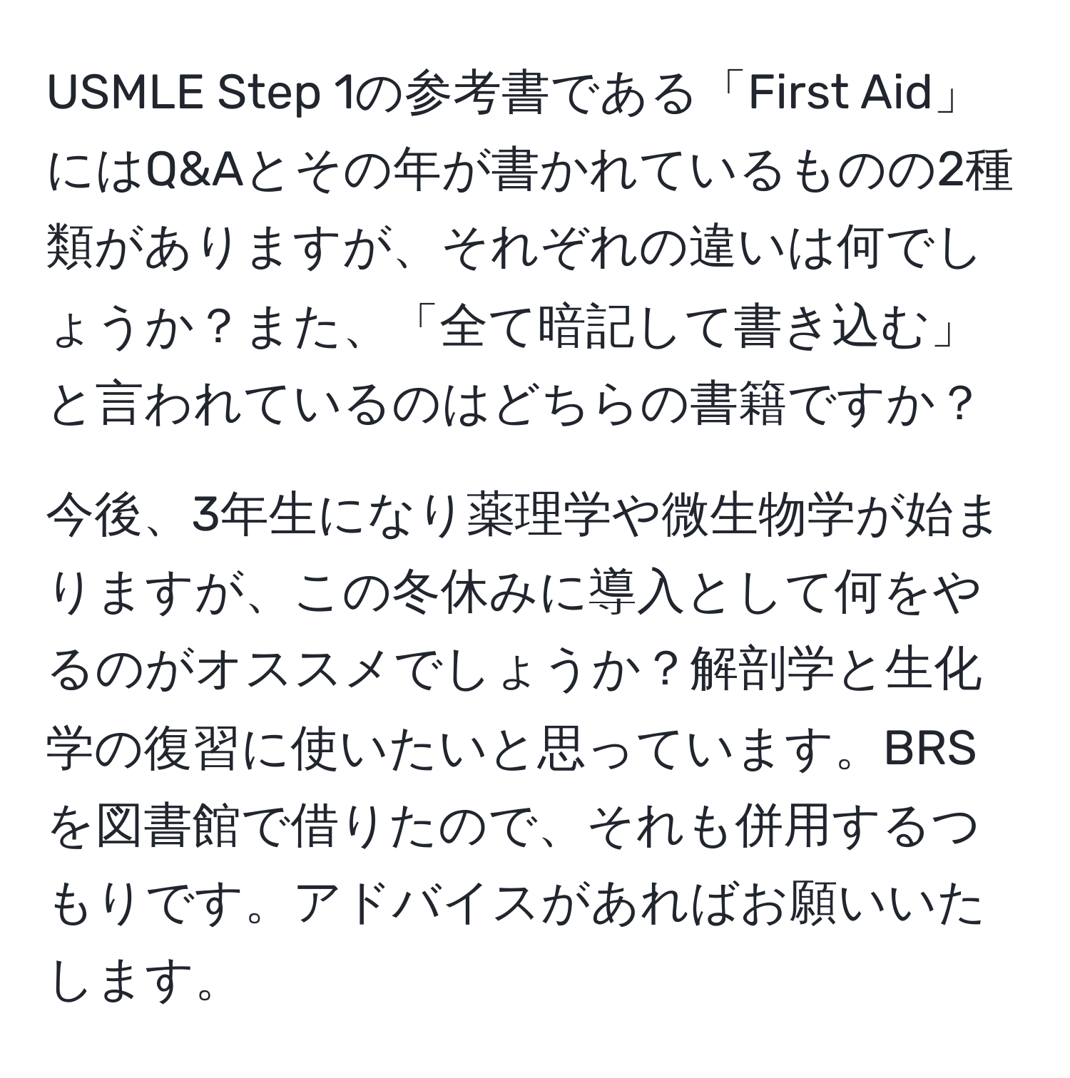 USMLE Step 1の参考書である「First Aid」にはQ&Aとその年が書かれているものの2種類がありますが、それぞれの違いは何でしょうか？また、「全て暗記して書き込む」と言われているのはどちらの書籍ですか？

今後、3年生になり薬理学や微生物学が始まりますが、この冬休みに導入として何をやるのがオススメでしょうか？解剖学と生化学の復習に使いたいと思っています。BRSを図書館で借りたので、それも併用するつもりです。アドバイスがあればお願いいたします。