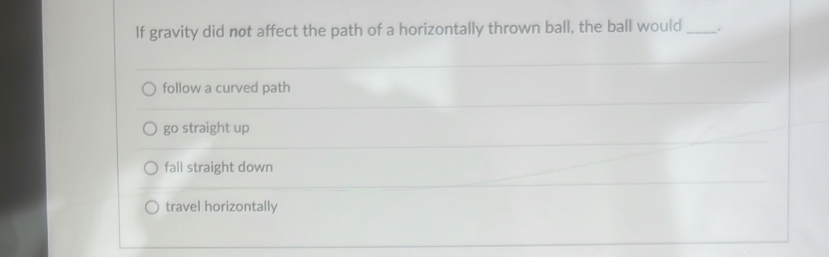 If gravity did not affect the path of a horizontally thrown ball, the ball would_
follow a curved path
go straight up
fall straight down
travel horizontally