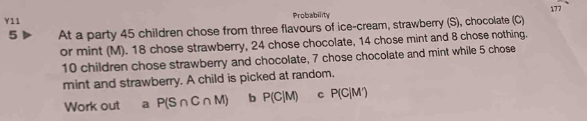 177 
Y11 Probability 
5 At a party 45 children chose from three flavours of ice-cream, strawberry (S), chocolate (C) 
or mint (M). 18 chose strawberry, 24 chose chocolate, 14 chose mint and 8 chose nothing.
10 children chose strawberry and chocolate, 7 chose chocolate and mint while 5 chose 
mint and strawberry. A child is picked at random. 
Work out a P(S∩ C∩ M) b P(C|M) C P(C|M')