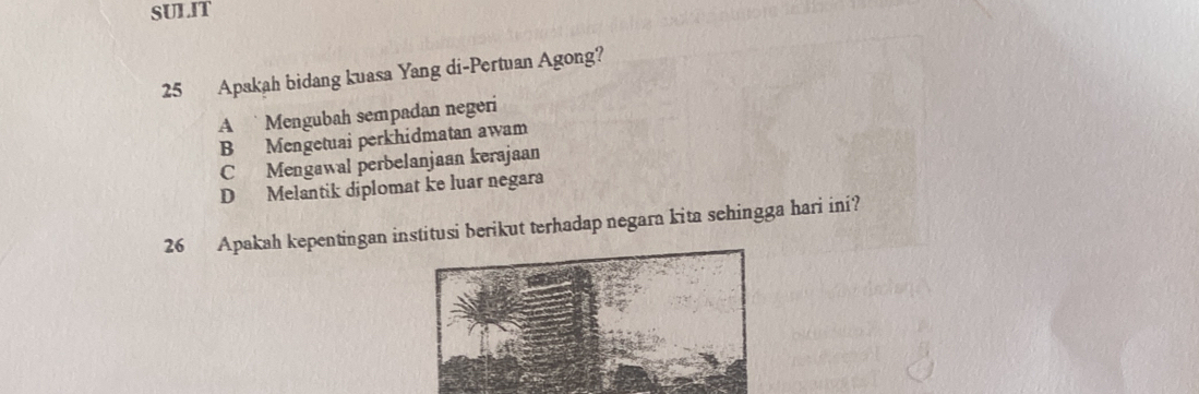 SULIT
25 Apakah bidang kuasa Yang di-Pertuan Agong?
A Mengubah sempadan negeri
B Mengetuai perkhidmatan awam
C Mengawal perbelanjaan kerajaan
D Melantik diplomat ke luar negara
26 Apakah kepentingan institusi berikut terhadap negara kita sehingga hari ini?