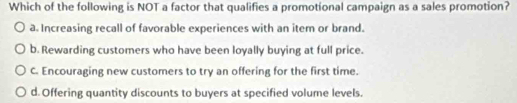 Which of the following is NOT a factor that qualifies a promotional campaign as a sales promotion?
a. Increasing recall of favorable experiences with an item or brand.
b. Rewarding customers who have been loyally buying at full price.
C. Encouraging new customers to try an offering for the first time.
d. Offering quantity discounts to buyers at specified volume levels.