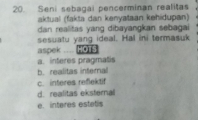 Seni sebagai pencerminan realitas
aktual (fakta dan kenyataan kehidupan)
dan realitas yang dibayangkan sebagai
sesuatu yang ideal. Hal ini termasuk
aspek .... HOTS
a. interes pragmatis
b. realitas internal
c. interes reflektif
d. realitas eksternal
e. interes estetis