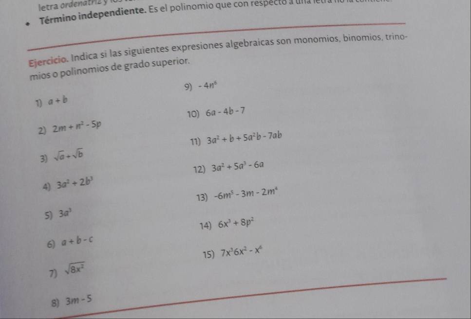 letra ordenatrz y 1 
Término independiente. Es el polinomio que con respecto a una le 
Ejercicio. Indica si las siguientes expresiones algebraicas son monomios, binomios, trino- 
mios o polinomios de grado superior. 
9) -4n^6
1) a+b
10) 6a-4b-7
2) 2m+n^2-5p
11) 3a^2+b+5a^2b-7ab
3) sqrt(a)+sqrt(b)
12) 3a^2+5a^3-6a
4) 3a^2+2b^3
13) -6m^5-3m-2m^4
S) 3a^3
14) 6x^3+8p^2
6) a+b-c
15) 7x^36x^2-x^6
7) sqrt(8x^2)
8) 3m-5