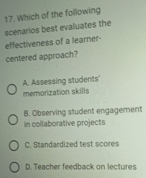 Which of the following
scenarios best evaluates the
effectiveness of a learner-
centered approach?
A. Assessing students'
memorization skills
B. Observing student engagement
in collaborative projects
C. Standardized test scores
D. Teacher feedback on lectures