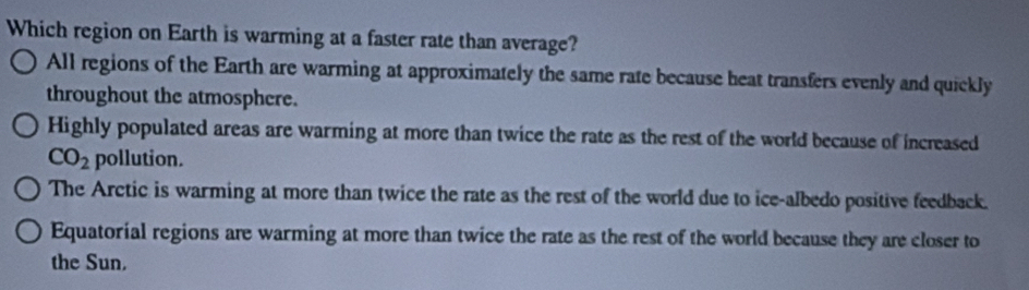 Which region on Earth is warming at a faster rate than average?
All regions of the Earth are warming at approximately the same rate because heat transfers evenly and quickly
throughout the atmosphere.
Highly populated areas are warming at more than twice the rate as the rest of the world because of increased
CO_2 pollution.
The Arctic is warming at more than twice the rate as the rest of the world due to ice-albedo positive feedback.
Equatorial regions are warming at more than twice the rate as the rest of the world because they are closer to
the Sun.
