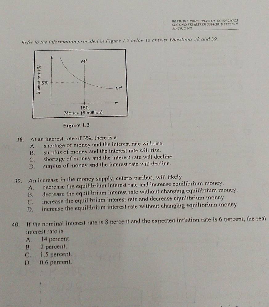 BEEBI013 PRINCIPLES OR ECONOMICS
SECOND SEMESTER 2018/2019 SESSION
MATRIC NO_
Refer to the information provided in Figure 1.2 below to answer Questions 38 and 39
Figure 1.2
38. At an interest rate of 3%, there is a
A. shortage of money and the interest rate will rise.
B. surplus of money and the interest rate will rise.
C. shortage of money and the interest rate will decline.
D. surplus of money and the interest rate will decline.
39. An increase in the money supply, ceteris paribus, will likely
A. decrease the equilibrium interest rate and increase equilibrium money.
B. decrease the equilíbrium interest rate without changing equilibrium money.
C. increase the equilibrium interest rate and decrease equilibrium money.
D. increase the equilibrium interest rate without changing equilibrium money.
40. If the nominal interest rate is 8 percent and the expected inflation rate is 6 percent, the real
interest rate is
A. 14 percent.
B. 2 percent.
C. 1.5 percent.
D、 0.6 percent.