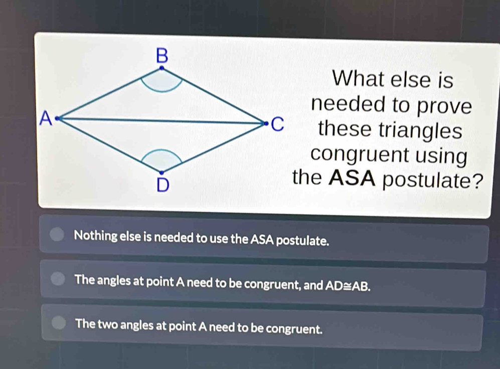 What else is
needed to prove
these triangles
congruent using
the ASA postulate?
Nothing else is needed to use the ASA postulate.
The angles at point A need to be congruent, and AD≅AB.
The two angles at point A need to be congruent.