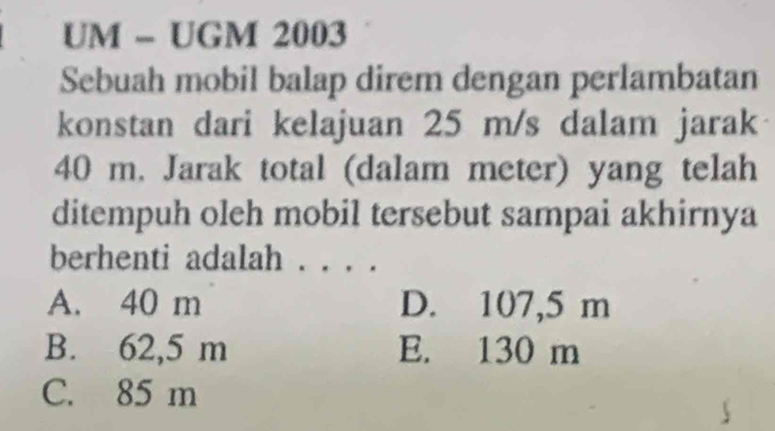 UM - UGM 2003
Sebuah mobil balap direm dengan perlambatan
konstan dari kelajuan 25 m/s dalam jarak
40 m. Jarak total (dalam meter) yang telah
ditempuh oleh mobil tersebut sampai akhirnya
berhenti adalah .
A. 40 m D. 107,5 m
B. 62,5 m E. 130 m
C. 85 m