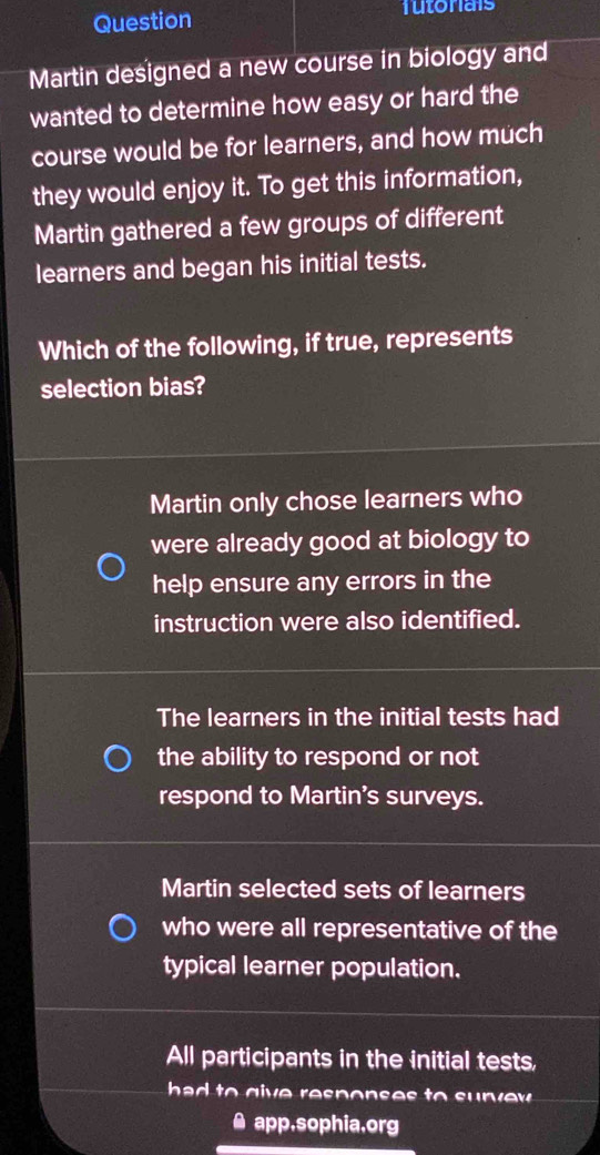 Question futonials
Martin designed a new course in biology and
wanted to determine how easy or hard the
course would be for learners, and how much
they would enjoy it. To get this information,
Martin gathered a few groups of different
learners and began his initial tests.
Which of the following, if true, represents
selection bias?
Martin only chose learners who
were already good at biology to
help ensure any errors in the
instruction were also identified.
The learners in the initial tests had
the ability to respond or not
respond to Martin's surveys.
Martin selected sets of learners
who were all representative of the
typical learner population.
All participants in the initial tests,
ha to give respons es to su r v w .
app,sophia.org