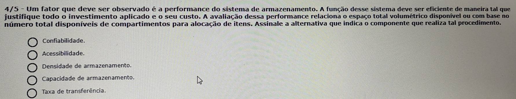 4/5 - Um fator que deve ser observado é a performance do sistema de armazenamento. A função desse sistema deve ser eficiente de maneira tal que
justifique todo o investimento aplicado e o seu custo. A avaliação dessa performance relaciona o espaço total volumétrico disponível ou com base no
número total disponíveis de compartimentos para alocação de itens. Assinale a alternativa que indica o componente que realiza tal procedimento.
Confiabilidade.
Acessibilidade.
Densidade de armazenamento.
Capacidade de armazenamento.
Taxa de transferência.