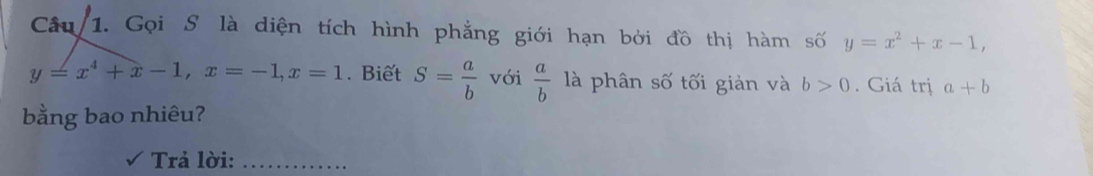 Câu/ 1. Gọi S là diện tích hình phẳng giới hạn bởi đồ thị hàm số y=x^2+x-1,
y=x^4+x-1, x=-1, x=1. Biết S= a/b  với  a/b  là phân số tối giản và b>0. Giá trị a+b
bằng bao nhiêu? 
Trả lời:_