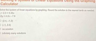 Calculator Solving a Systom of Liear Equations Using the Graphin g 
Golve the system of linear equations by graphing. Round the solution to the nearest tenth as needed.
+2.3=0.45x
2y=4.2x-7.8
(2.4,-1.2)
(-1,2.5)
no solution
infinitely many solutions