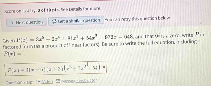 Score on last try: 0 of 10 pts. See Details for more.
Next question Get a similar question You can retry this question below
Given P(x)=3x^5+2x^4+81x^3+54x^2-972x-648 , and that 6i is a zero, write P in
factored form (as a product of linear factors). Be sure to write the full equation, including
P(x)=.
P(x)=3(x-6)(x+3)(x^3+7x^2+54)*
Question Help: Video Message instructor