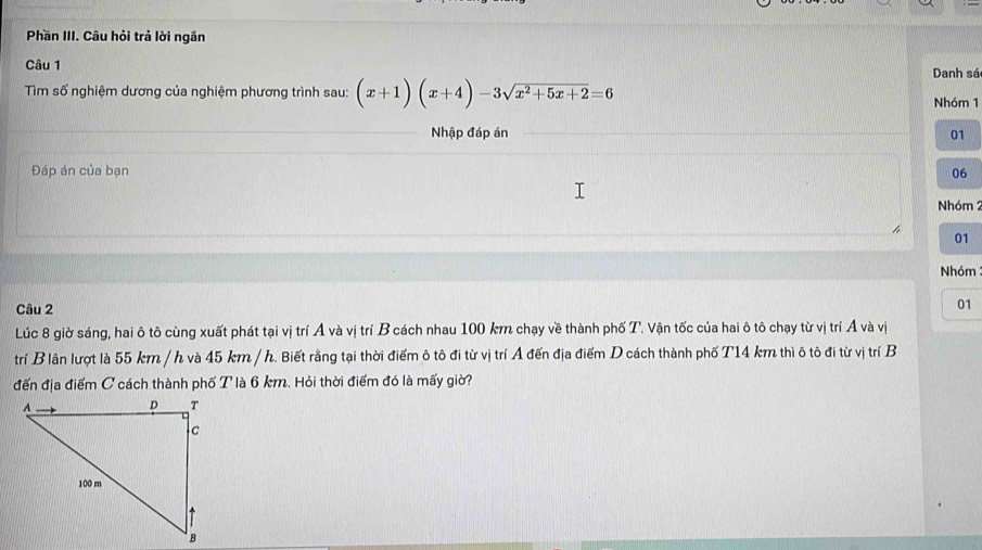 Phần III. Câu hỏi trả lời ngắn 
Câu 1 
Danh sá 
Tìm số nghiệm dương của nghiệm phương trình sau: (x+1)(x+4)-3sqrt(x^2+5x+2)=6 Nhóm 1
Nhập đáp án 01
Đáp án của bạn 06
Nhóm 2 
01 
Nhóm 
Câu 2 
01 
Lúc 8 giờ sáng, hai ô tô cùng xuất phát tại vị trí A và vị trí B cách nhau 100 km chạy về thành phố T. Vận tốc của hai ô tô chạy từ vị trí Á và vị 
trí B lân lượt là 55 km / h và 45 km / h. Biết rằng tại thời điểm ô tô đi từ vị trí A đến địa điểm D cách thành phố T14 km thì ô tô đi từ vị trí B 
đến địa điểm C cách thành phố T là 6 km. Hỏi thời điểm đó là mấy giời?