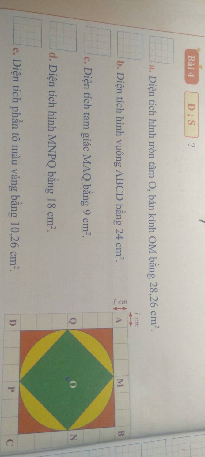 D;S ？ 
a. Diện tích hình tròn tâm O, bán kính OM bằng 28, 26cm^2. 
b. Diện tích hình vuông ABCD bằng 24cm^2. 
c. Diện tích tam giác MAQ bằng 9cm^2. 
d. Diện tích hình MNPQ bằng 18cm^2. 
e. Diện tích phần tô màu vàng bằng 10, 26cm^2.