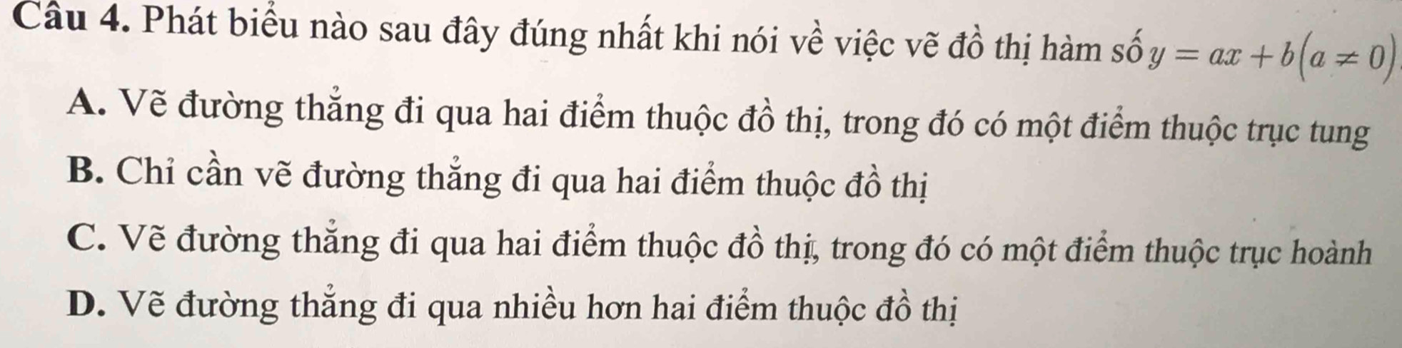 Phát biểu nào sau đây đúng nhất khi nói về việc vẽ đồ thị hàm số y=ax+b(a!= 0)
A. Vẽ đường thẳng đi qua hai điểm thuộc đồ thị, trong đó có một điểm thuộc trục tung
B. Chỉ cần vẽ đường thẳng đi qua hai điểm thuộc đồ thị
C. Vẽ đường thắng đi qua hai điểm thuộc đồ thị, trong đó có một điểm thuộc trục hoành
D. Vẽ đường thẳng đi qua nhiều hơn hai điểm thuộc đồ thị