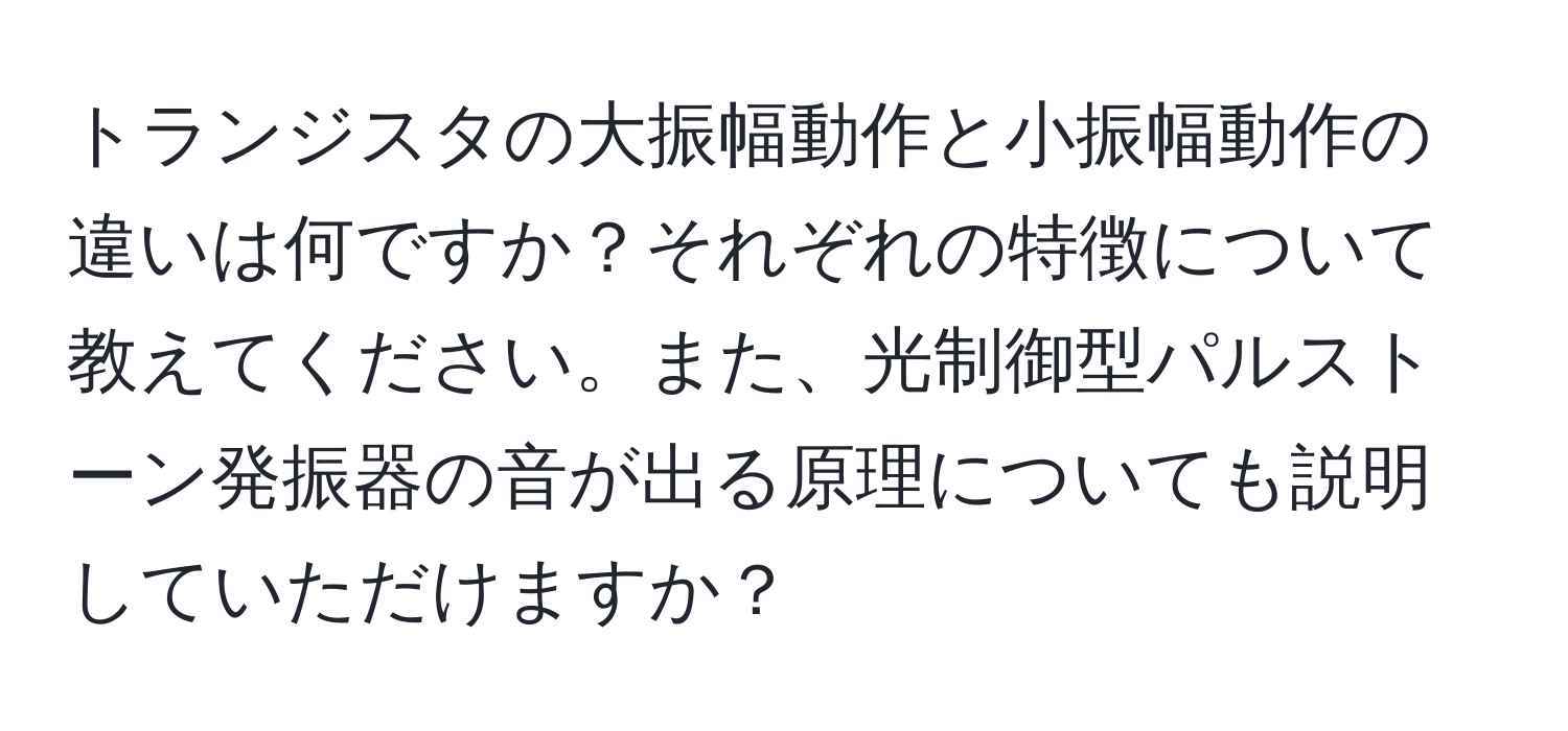 トランジスタの大振幅動作と小振幅動作の違いは何ですか？それぞれの特徴について教えてください。また、光制御型パルストーン発振器の音が出る原理についても説明していただけますか？