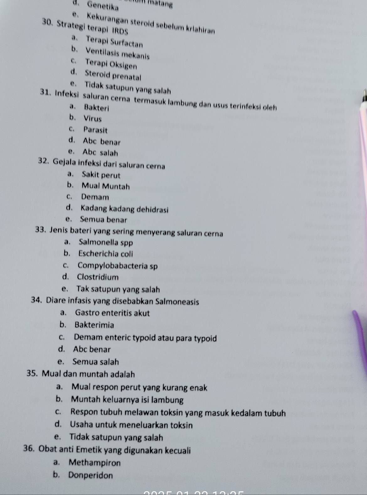 matang
d. Genetika
e. Kekurangan steroid sebelum krlahiran
30. Strategi terapi IRDS
a. Terapi Surfactan
b. Ventilasis mekanis
c. Terapi Oksigen
d. Steroid prenatal
e. Tidak satupun yang salah
31. Infeksi saluran cerna termasuk lambung dan usus terinfeksi oleh
a. Bakteri
b. Virus
c. Parasit
d. Abc benar
e. Abc salah
32. Gejala infeksi dari saluran cerna
a. Sakit perut
b. Mual Muntah
c. Demam
d. Kadang kadang dehidrasi
e. Semua benar
33. Jenis bateri yang sering menyerang saluran cerna
a. Salmonella spp
b. Escherichia coli
c. Compylobabacteria sp
d. Clostridium
e. Tak satupun yang salah
34. Diare infasis yang disebabkan Salmoneasis
a. Gastro enteritis akut
b. Bakterimia
c. Demam enteric typoid atau para typoid
d. Abc benar
e. Semua salah
35. Mual dan muntah adalah
a. Mual respon perut yang kurang enak
b. Muntah keluarnya isi lambung
c. Respon tubuh melawan toksin yang masuk kedalam tubuh
d. Usaha untuk meneluarkan toksin
e. Tidak satupun yang salah
36. Obat anti Emetik yang digunakan kecuali
a. Methampiron
b. Donperidon