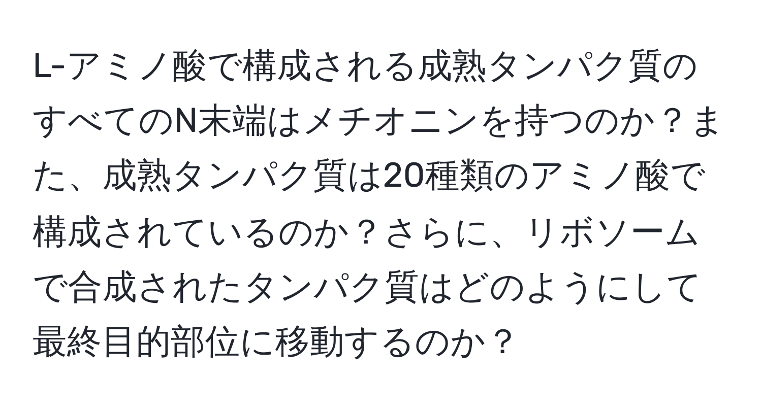 L-アミノ酸で構成される成熟タンパク質のすべてのN末端はメチオニンを持つのか？また、成熟タンパク質は20種類のアミノ酸で構成されているのか？さらに、リボソームで合成されたタンパク質はどのようにして最終目的部位に移動するのか？