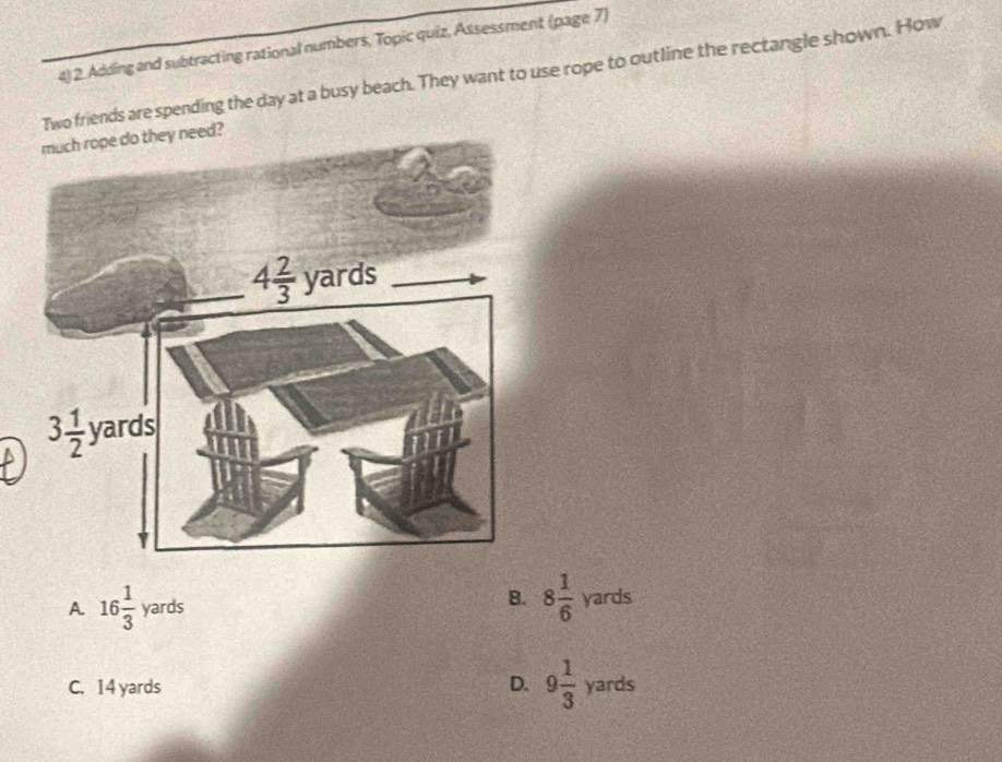 Adding and subtracting rational numbers, Topic quiz, Assessment (page 7)
Two friends are spending the day at a busy beach. They want to use rope to outline the rectangle shown. How
eed?
B.
A. 16 1/3 yards 8 1/6 vards
C. 14 yards D. 9 1/3  yards