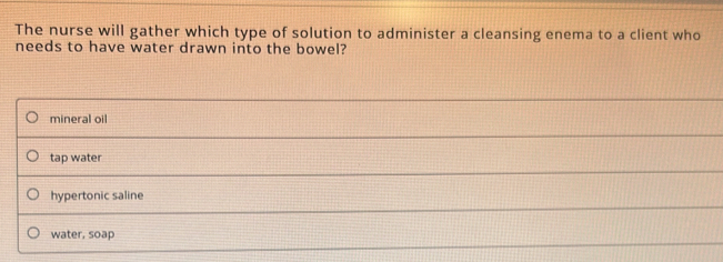 The nurse will gather which type of solution to administer a cleansing enema to a client who
needs to have water drawn into the bowel?
mineral oil
tap water
hypertonic saline
water, soap