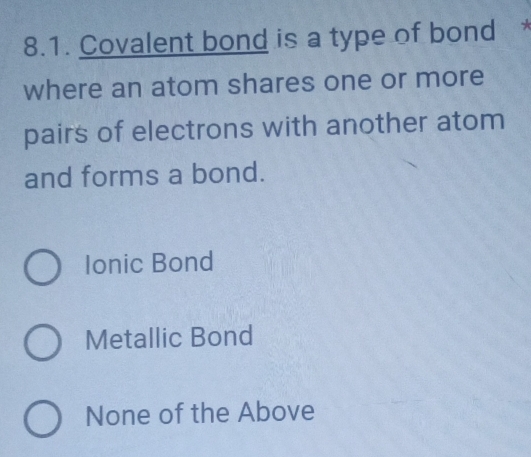 Covalent bond is a type of bond 
where an atom shares one or more
pairs of electrons with another atom
and forms a bond.
Ionic Bond
Metallic Bond
None of the Above