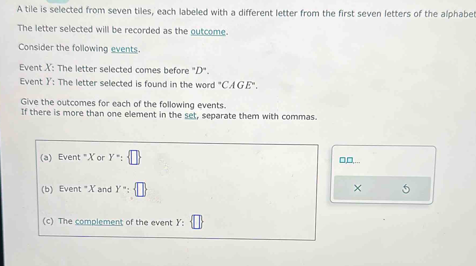 A tile is selected from seven tiles, each labeled with a different letter from the first seven letters of the alphabet
The letter selected will be recorded as the outcome.
Consider the following events.
Event X : The letter selected comes before "D".
Event Y : The letter selected is found in the word "CAGE".
Give the outcomes for each of the following events.
If there is more than one element in the set, separate them with commas.
(a) Event "X or Y 1
□,□,...
(b) Event "X and Y'' : ×
(c) The complement of the event Y :