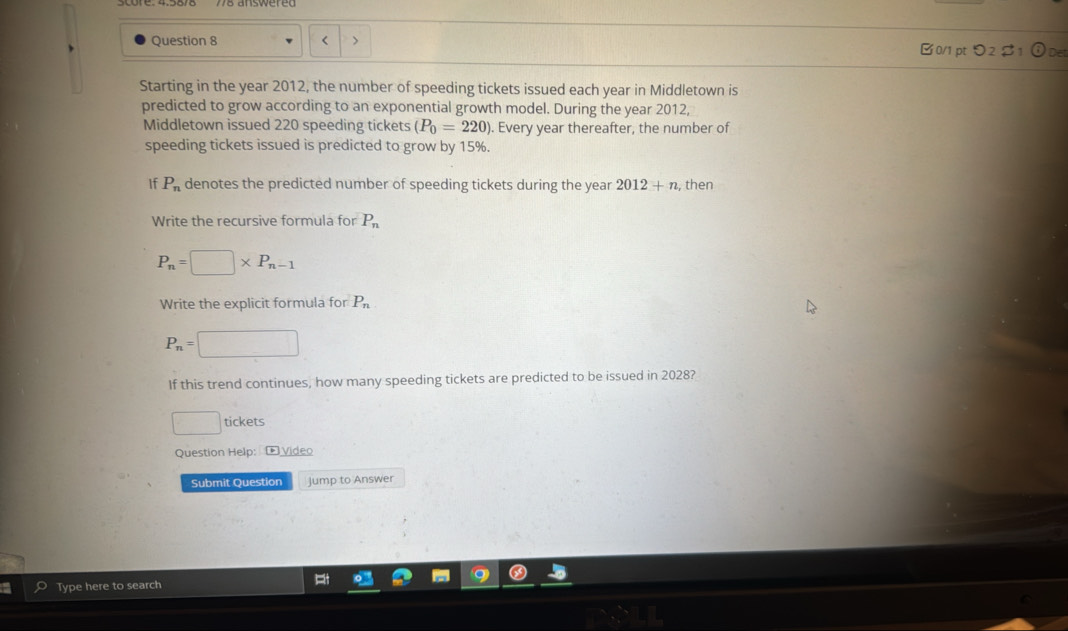 < > 0/1 pt つ2$1 ①Det 
Starting in the year 2012, the number of speeding tickets issued each year in Middletown is 
predicted to grow according to an exponential growth model. During the year 2012, 
Middletown issued 220 speeding tickets (P_0=220). Every year thereafter, the number of 
speeding tickets issued is predicted to grow by 15%. 
If P_n denotes the predicted number of speeding tickets during the year 2012+n , then 
Write the recursive formula for P_n
P_n=□ * P_n-1
Write the explicit formula for P_n
P_n=□
If this trend continues, how many speeding tickets are predicted to be issued in 2028? 
□ tickets 
Question Help: E Video 
Submit Question Jump to Answer 
Type here to search