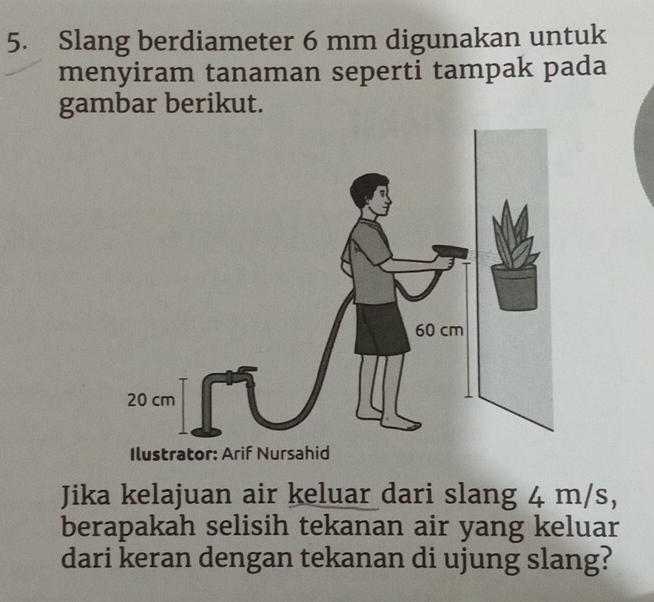 Slang berdiameter 6 mm digunakan untuk 
menyiram tanaman seperti tampak pada 
gambar berikut. 
Jika kelajuan air keluar dari slang 4 m/s, 
berapakah selisih tekanan air yang keluar 
dari keran dengan tekanan di ujung slang?