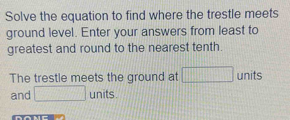 Solve the equation to find where the trestle meets 
ground level. Enter your answers from least to 
greatest and round to the nearest tenth. 
The trestle meets the ground at □ units 
and □ units.