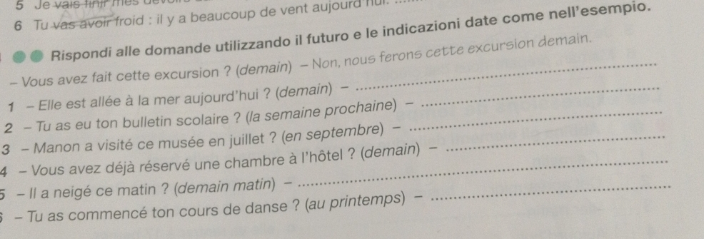 Je vais finír mès de 
6 Tu vas avoir froid : il y a beaucoup de vent aujourd ful 
Rispondi alle domande utilizzando il futuro e le indicazioni date come nell’esempio. 
- Vous avez fait cette excursion ? (demain) - Non, nous ferons cette excursion demain. 
1 - Elle est allée à la mer aujourd'hui ? (demain) -_ 
2 - Tu as eu ton bulletin scolaire ? (la semaine prochaine) -_ 
3 - Manon a visité ce musée en juillet ? (en septembre) -_ 
4 - Vous avez déjà réservé une chambre à l'hôtel ? (demain) - 
5 - Il a neigé ce matin ? (demain matin) -_ 
6 - Tu as commencé ton cours de danse ? (au printemps) -