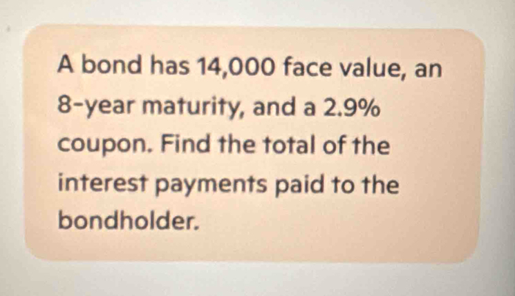 A bond has 14,000 face value, an
8-year maturity, and a 2.9%
coupon. Find the total of the 
interest payments paid to the 
bondholder.