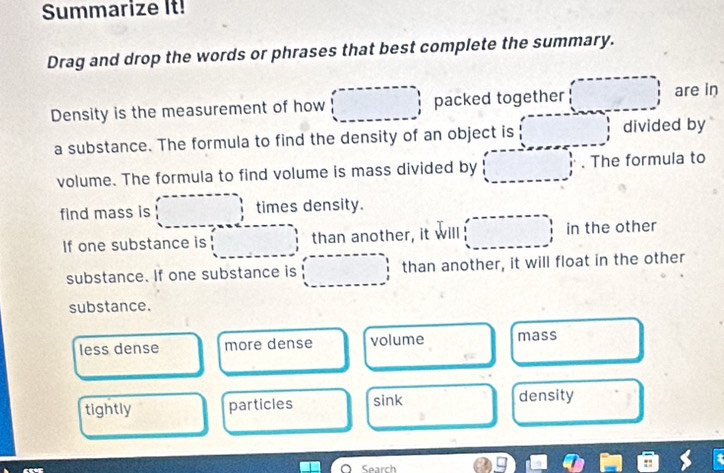 Summarize It!
Drag and drop the words or phrases that best complete the summary.
Density is the measurement of how □ packed together □ are in
a substance. The formula to find the density of an object is □ divided by
volume. The formula to find volume is mass divided by (□ , . The formula to
find mass is ....................................................................................................................................................................................................... times density.
If one substance is than another, it will (□ , in the other
substance. If one substance is □ than another, it will float in the other
substance.
less dense more dense volume mass
tightly particles sink density
□  □  
Search