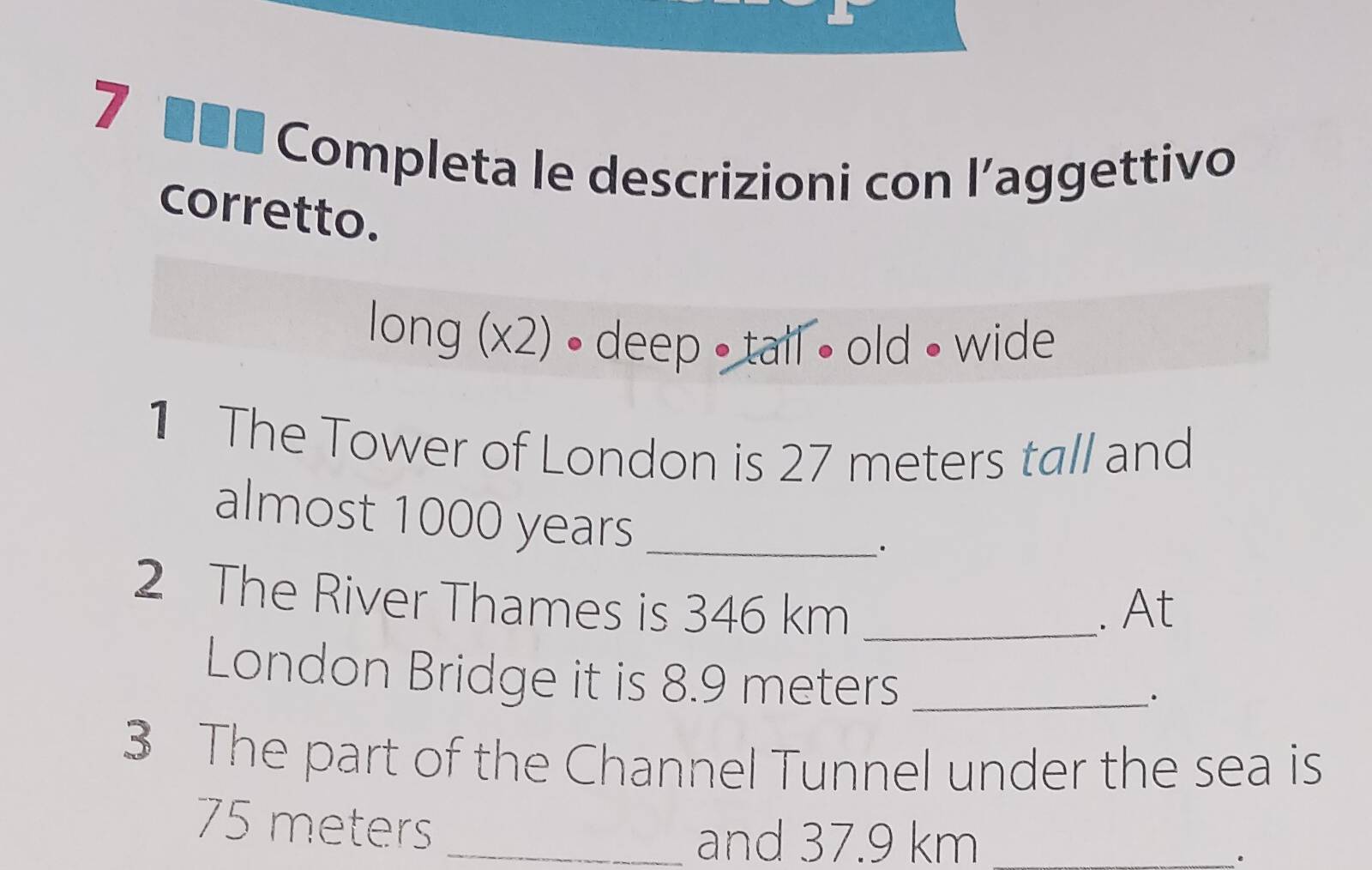 7 ■■■ Completa le descrizioni con l’aggettivo 
corretto. 
long (x2) • deep • tall • old • wide 
1 The Tower of London is 27 meters tall and 
almost 1000 years _ 
· 
2 The River Thames is 346 km _. At 
London Bridge it is 8.9 meters _ 
· 
3 The part of the Channel Tunnel under the sea is
75 meters _ 
and 37.9 km _ 
.