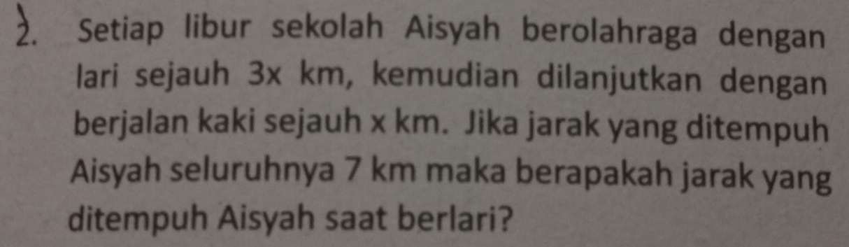 Setiap libur sekolah Aisyah berolahraga dengan 
lari sejauh 3x km, kemudian dilanjutkan dengan 
berjalan kaki sejauh x km. Jika jarak yang ditempuh 
Aisyah seluruhnya 7 km maka berapakah jarak yang 
ditempuh Aisyah saat berlari?