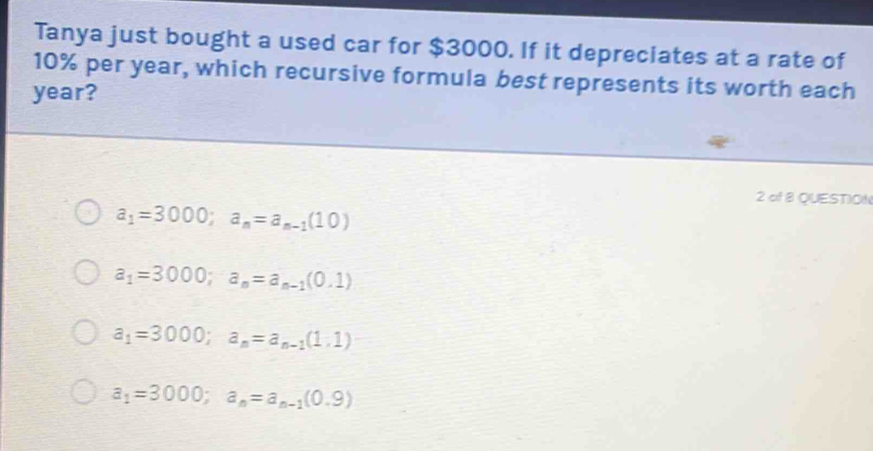 Tanya just bought a used car for $3000. If it depreciates at a rate of
10% per year, which recursive formula best represents its worth each
year?
2 of 8 QUESTION
a_1=3000; a_n=a_n-1(10)
a_1=3000; a_n=a_n-1(0,1)
a_1=3000; a_n=a_n-1(1,1)
a_1=3000; a_n=a_n-1(0.9)