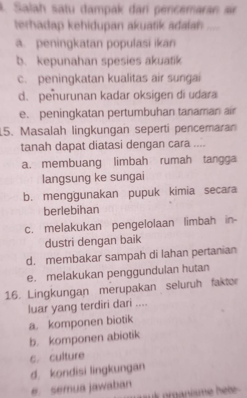 Salah satu dampak dar pencemaran sir
terhadap kehidupan akuatik adalan _
a. peningkatan populasi ikan
b. kepunahan spesies akuatik
c. peningkatan kualitas air sungai
d. penurunan kadar oksigen di udara
e. peningkatan pertumbuhan tanaman air
15. Masalah lingkungan seperti pencemaran
tanah dapat diatasi dengan cara ....
a. membuang limbah rumah tangga
langsung ke sungai
b. menggunakan pupuk kimia secara
berlebihan
c. melakukan pengelolaan limbah in-
dustri dengan baik
d. membakar sampah di lahan pertanian
e.melakukan penggundulan hutan
16. Lingkungan merupakan seluruh faktor
luar yang terdiri dari ....
a komponen biotik
b. komponen abiotik
c. culture
d. kondisi lingkungan
e. semua jawaban
k prganisme hel .