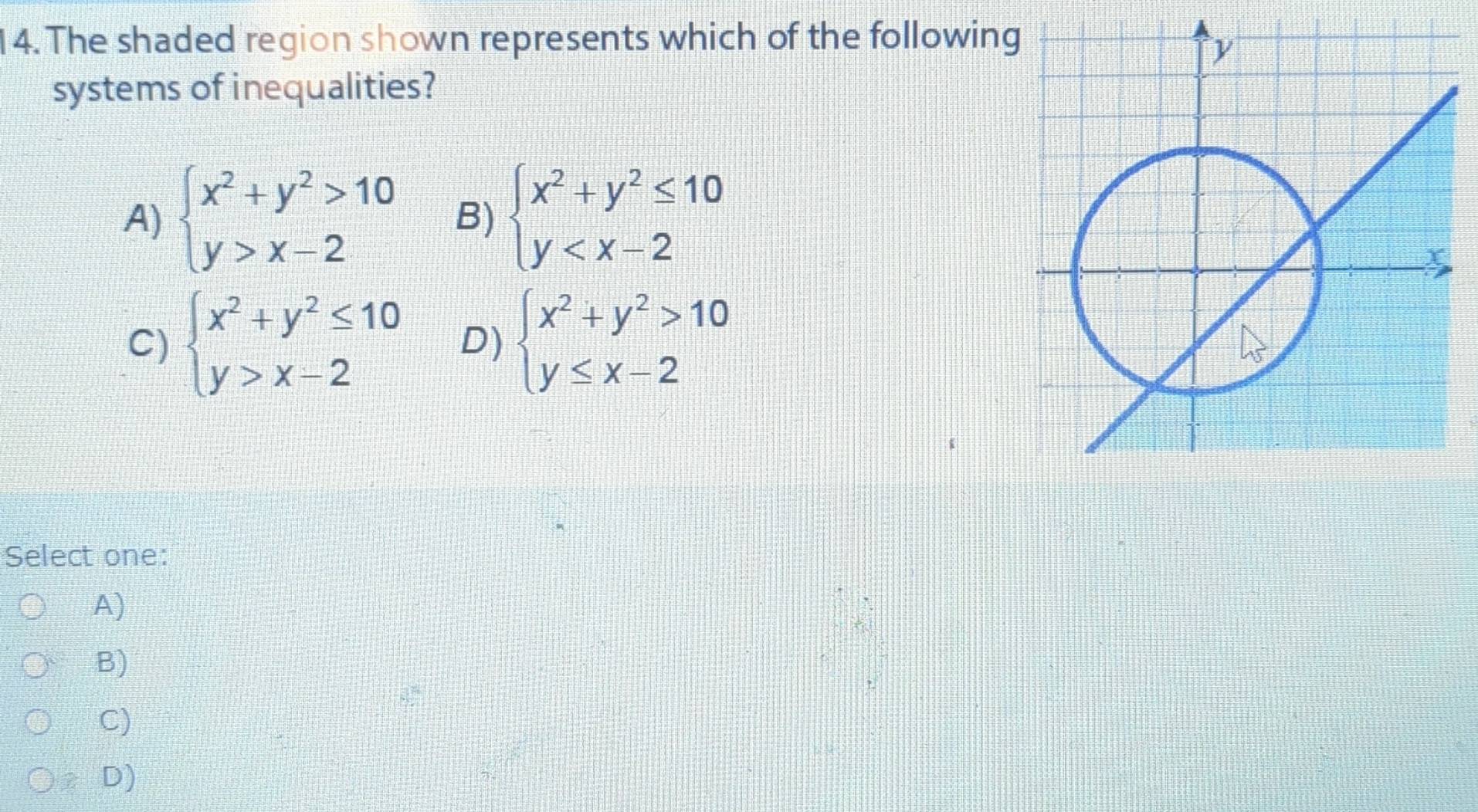 The shaded region shown represents which of the followin
systems of inequalities?
A) beginarrayl x^2+y^2>10 y>x-2endarray. B) beginarrayl x^2+y^2≤ 10 y
C) beginarrayl x^2+y^2≤ 10 y>x-2endarray. D) beginarrayl x^2+y^2>10 y≤ x-2endarray.
Select one:
A)
B)
C)
D)