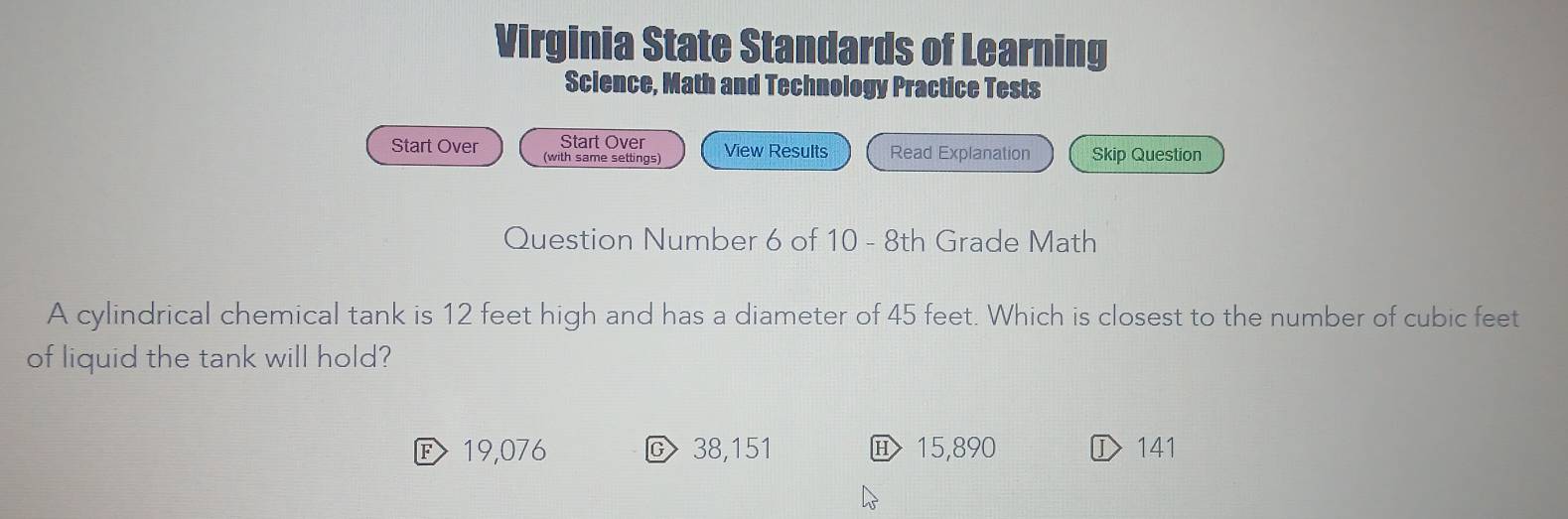 Virginia State Standards of Learning
Science, Math and Technology Practice Tests
Start Over View Results Read Explanation Skip Question
Start Over (with same settings)
Question Number 6 of 10 - 8th Grade Math
A cylindrical chemical tank is 12 feet high and has a diameter of 45 feet. Which is closest to the number of cubic feet
of liquid the tank will hold?
E 19,076 C 38,151 15,890 ① 141