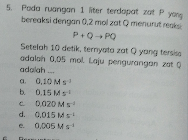 Pada ruangan 1 liter terdapat zat P yan
bereaksi dengan 0,2 mol zat Q menurut reaks
P+Qto PQ
Setelah 10 detik, ternyata zat Q yang tersis
adalah 0,05 mol. Laju pengurangan zat Q
adalah ....
a. 0.10Ms^(-1)
b. 0,15Ms^(-1)
C. 0.020Ms^(-1)
d. 0.015Ms^(-1)
e. 0.005Ms^(-1)
C