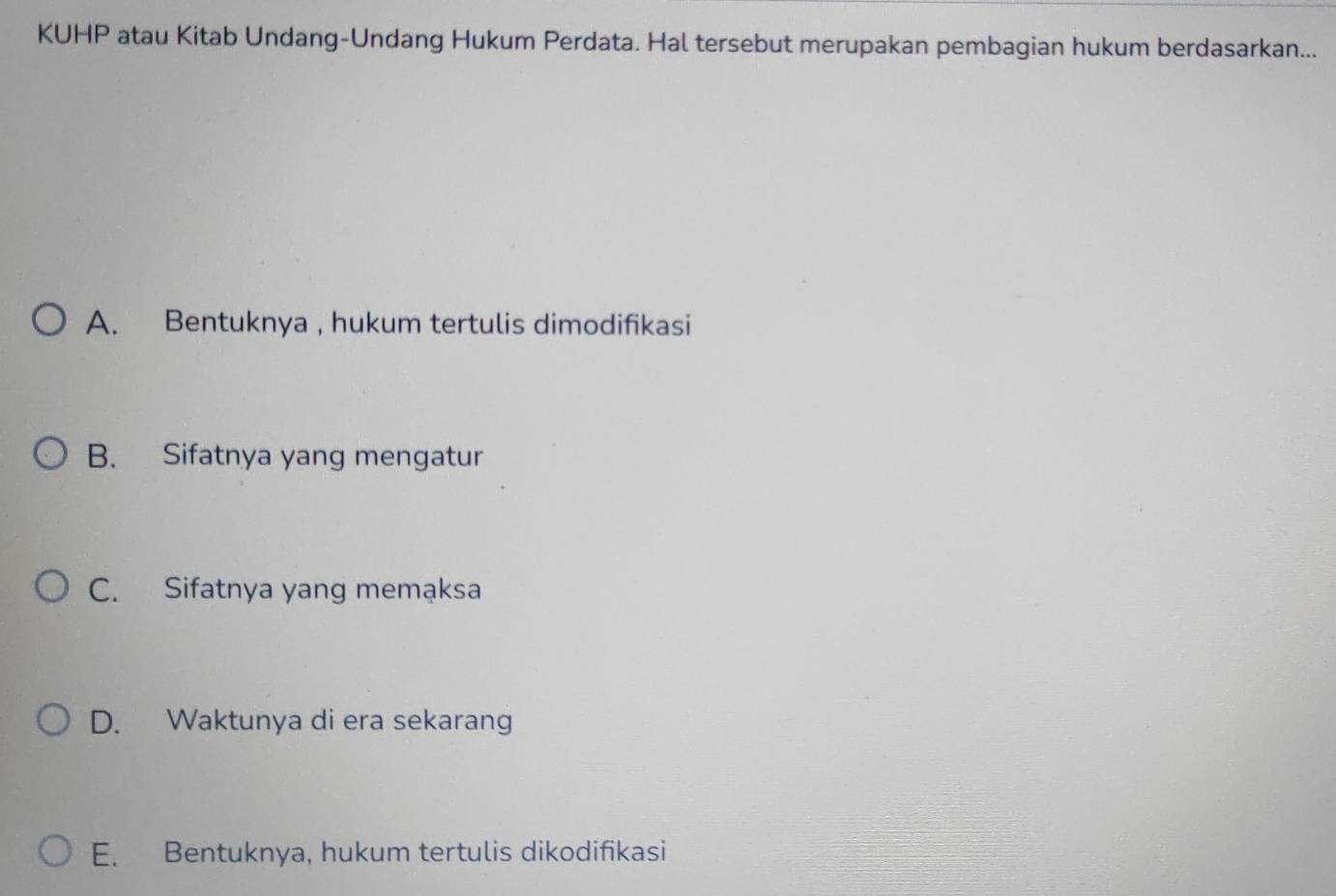 KUHP atau Kitab Undang-Undang Hukum Perdata. Hal tersebut merupakan pembagian hukum berdasarkan...
A. Bentuknya , hukum tertulis dimodifikasi
B. Sifatnya yang mengatur
C. Sifatnya yang memąksa
D. Waktunya di era sekarang
E. Bentuknya, hukum tertulis dikodifikasi