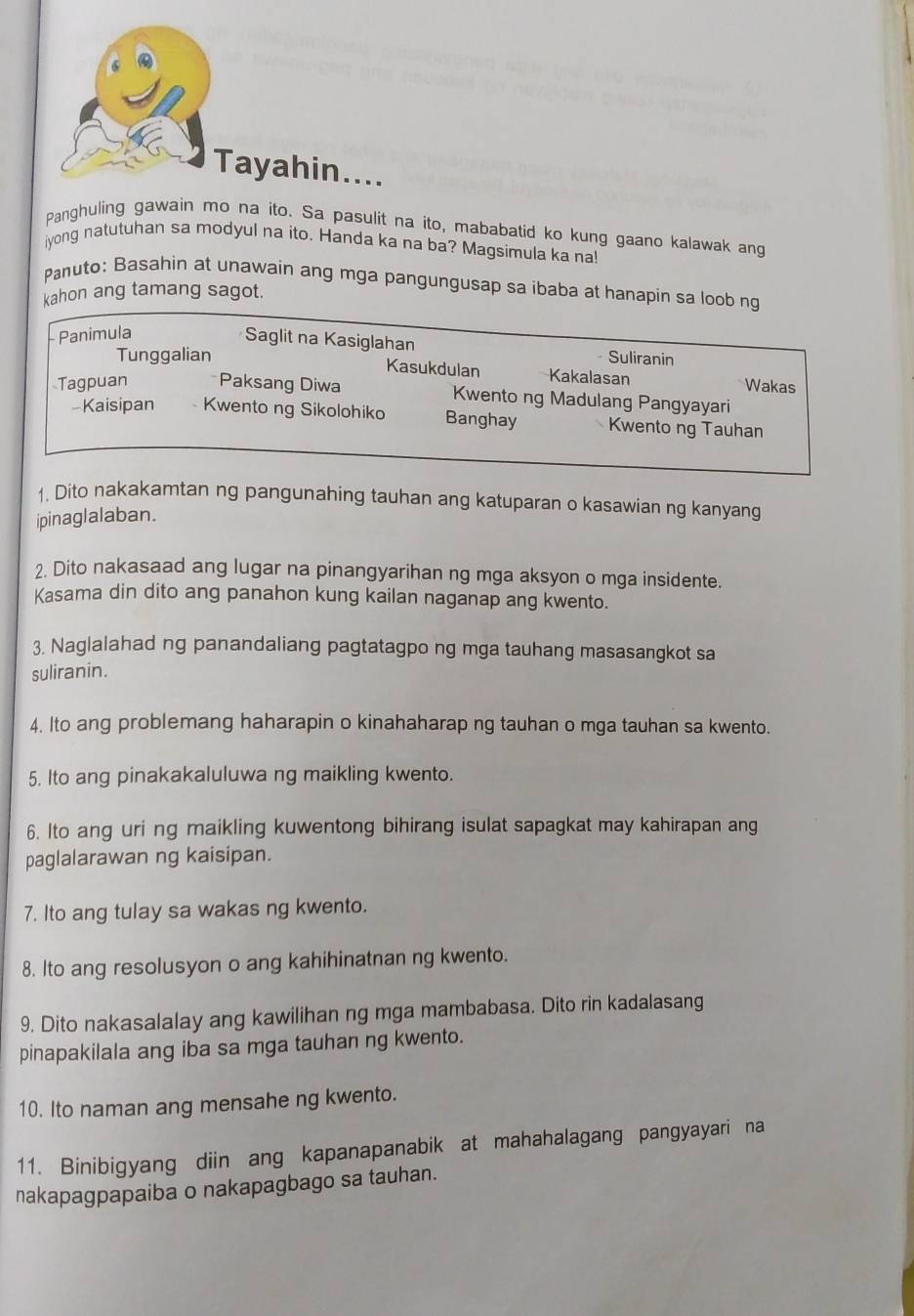 Tayahin....
Panghuling gawain mo na ito. Sa pasulit na ito, mababatid ko kung gaano kalawak ang
iyong natutuhan sa modyul na ito. Handa ka na ba? Magsimula ka na!
Panuto: Basahin at unawain ang mga pangungusap sa ibaba at hanapin sa loob ng
kahon ang tamang sagot.
Panimula
Saglit na Kasiglahan
Tunggalian Suliranin
Kasukdulan Kakalasan Wakas
Tagpuan Paksang Diwa Kwento ng Madulang Pangyayari
-Kaisipan Kwento ng Sikolohiko Banghay Kwento ng Tauhan
1. Dito nakakamtan ng pangunahing tauhan ang katuparan o kasawian ng kanyang
ipinaglalaban.
2. Dito nakasaad ang lugar na pinangyarihan ng mga aksyon o mga insidente.
Kasama din dito ang panahon kung kailan naganap ang kwento.
3. Naglalahad ng panandaliang pagtatagpo ng mga tauhang masasangkot sa
suliranin.
4. Ito ang problemang haharapin o kinahaharap ng tauhan o mga tauhan sa kwento.
5. Ito ang pinakakaluluwa ng maikling kwento.
6. Ito ang uri ng maikling kuwentong bihirang isulat sapagkat may kahirapan ang
paglalarawan ng kaisipan.
7. Ito ang tulay sa wakas ng kwento.
8. Ito ang resolusyon o ang kahihinatnan ng kwento.
9. Dito nakasalalay ang kawilihan ng mga mambabasa. Dito rin kadalasang
pinapakilala ang iba sa mga tauhan ng kwento.
10. Ito naman ang mensahe ng kwento.
11. Binibigyang diin ang kapanapanabik at mahahalagang pangyayari na
nakapagpapaiba o nakapagbago sa tauhan.