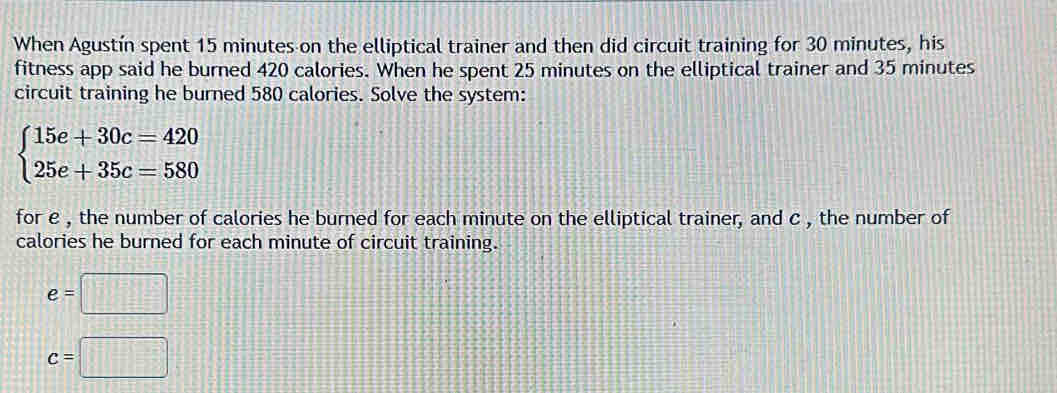 When Agustín spent 15 minutes on the elliptical trainer and then did circuit training for 30 minutes, his 
fitness app said he burned 420 calories. When he spent 25 minutes on the elliptical trainer and 35 minutes
circuit training he burned 580 calories. Solve the system:
beginarrayl 15e+30c=420 25e+35c=580endarray.
for e , the number of calories he burned for each minute on the elliptical trainer, and c , the number of 
calories he burned for each minute of circuit training.
e=□
c=□